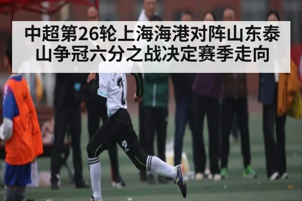 中超第26轮上海海港对阵山东泰山争冠六分之战决定赛季走向