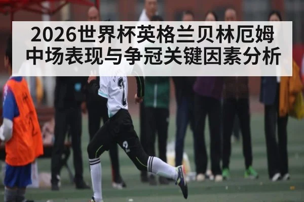 2026世界杯英格兰贝林厄姆中场表现与争冠关键因素分析