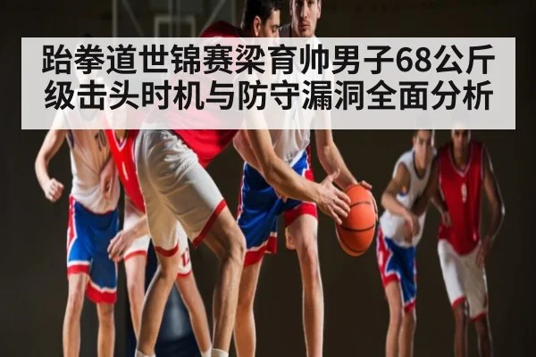 跆拳道世锦赛梁育帅男子68公斤级击头时机与防守漏洞全面分析